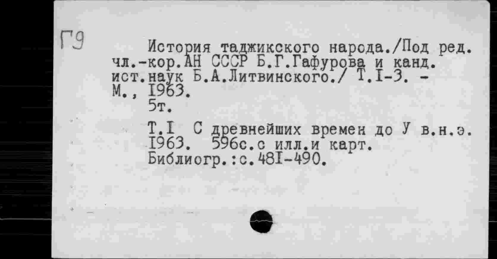 ﻿Г5
История таджикского народа./Под ред. чл.-кор.АН ССОР Б.Г.Гафурова и канд. ист.наук Б.А.Литвинского./ Т.1-3. -М., 1953.
5т.
T.I С древнейших времен до У в.н.э. 1963. 596с.с илл.и карт.
Библиогр.: с.481-490.